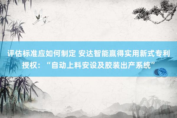 评估标准应如何制定 安达智能赢得实用新式专利授权：“自动上料安设及胶装出产系统”