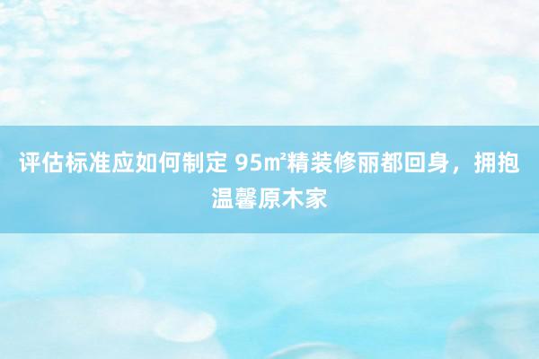 评估标准应如何制定 95㎡精装修丽都回身，拥抱温馨原木家