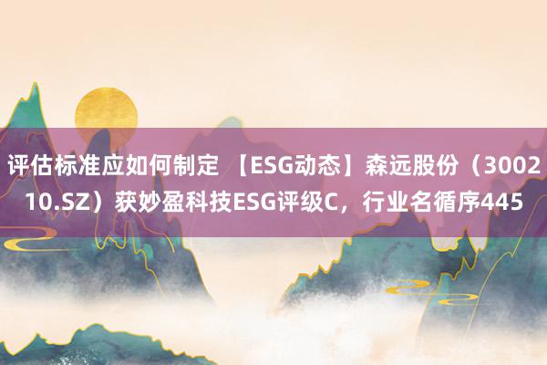 评估标准应如何制定 【ESG动态】森远股份（300210.SZ）获妙盈科技ESG评级C，行业名循序445