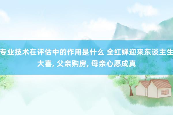 专业技术在评估中的作用是什么 全红婵迎来东谈主生大喜, 父亲购房, 母亲心愿成真