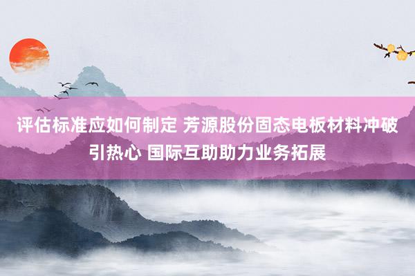 评估标准应如何制定 芳源股份固态电板材料冲破引热心 国际互助助力业务拓展