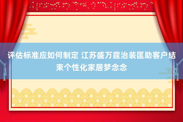 评估标准应如何制定 江苏盛万霆治装匡助客户结束个性化家居梦念念