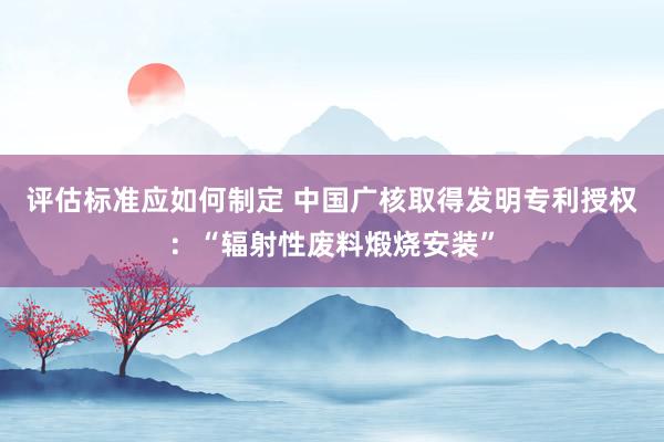 评估标准应如何制定 中国广核取得发明专利授权：“辐射性废料煅烧安装”