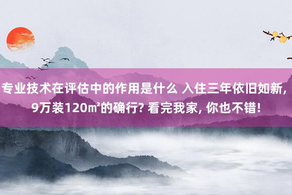 专业技术在评估中的作用是什么 入住三年依旧如新, 9万装120㎡的确行? 看完我家, 你也不错!